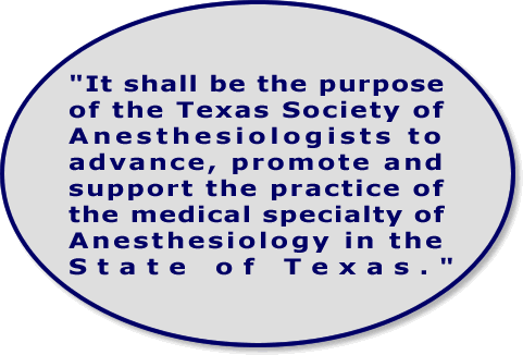 TSA Purpose Statement: It shall be the purpose of the Texas Society of Anesthesiologists to advance, promote and support the practice of the medical specialty of Anesthesiology in the State of Texas.